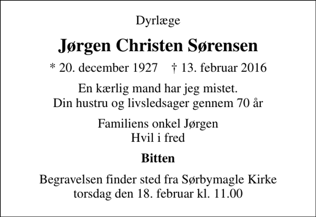 <p>Dyrlæge<br />Jørgen Christen Sørensen<br />* 20. december 1927 ✝ 13. februar 2016<br />En kærlig mand har jeg mistet. Din hustru og livsledsager gennem 70 år<br />Familiens onkel Jørgen Hvil i fred<br />Bitten<br />Begravelsen finder sted fra Sørbymagle Kirke torsdag den 18. februar kl. 11.00</p>