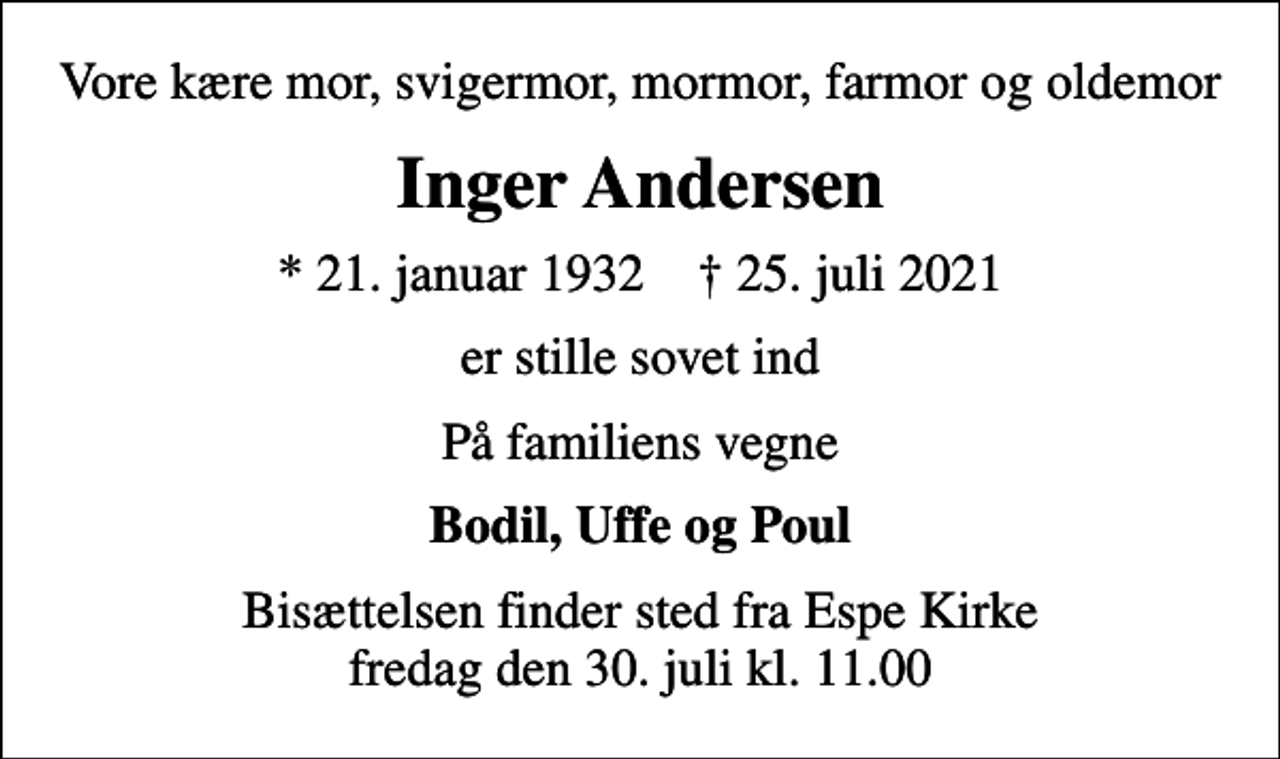 <p>Vore kære mor, svigermor, mormor, farmor og oldemor<br />Inger Andersen<br />* 21. januar 1932 ✝ 25. juli 2021<br />er stille sovet ind<br />På familiens vegne<br />Bodil, Uffe og Poul<br />Bisættelsen finder sted fra Espe Kirke fredag den 30. juli kl. 11.00</p>