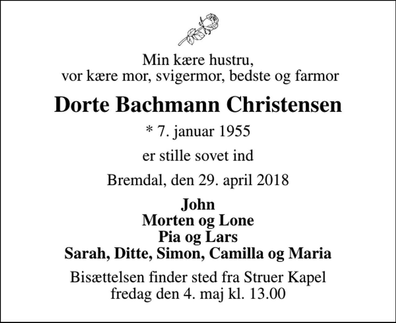 <p>Min kære hustru, vor kære mor, svigermor, bedste og farmor<br />Dorte Bachmann Christensen<br />* 7. januar 1955<br />er stille sovet ind<br />Bremdal, den 29. april 2018<br />John Morten og Lone Pia og Lars Sarah, Ditte, Simon, Camilla og Maria<br />Bisættelsen finder sted fra Struer Kapel fredag den 4. maj kl. 13.00</p>