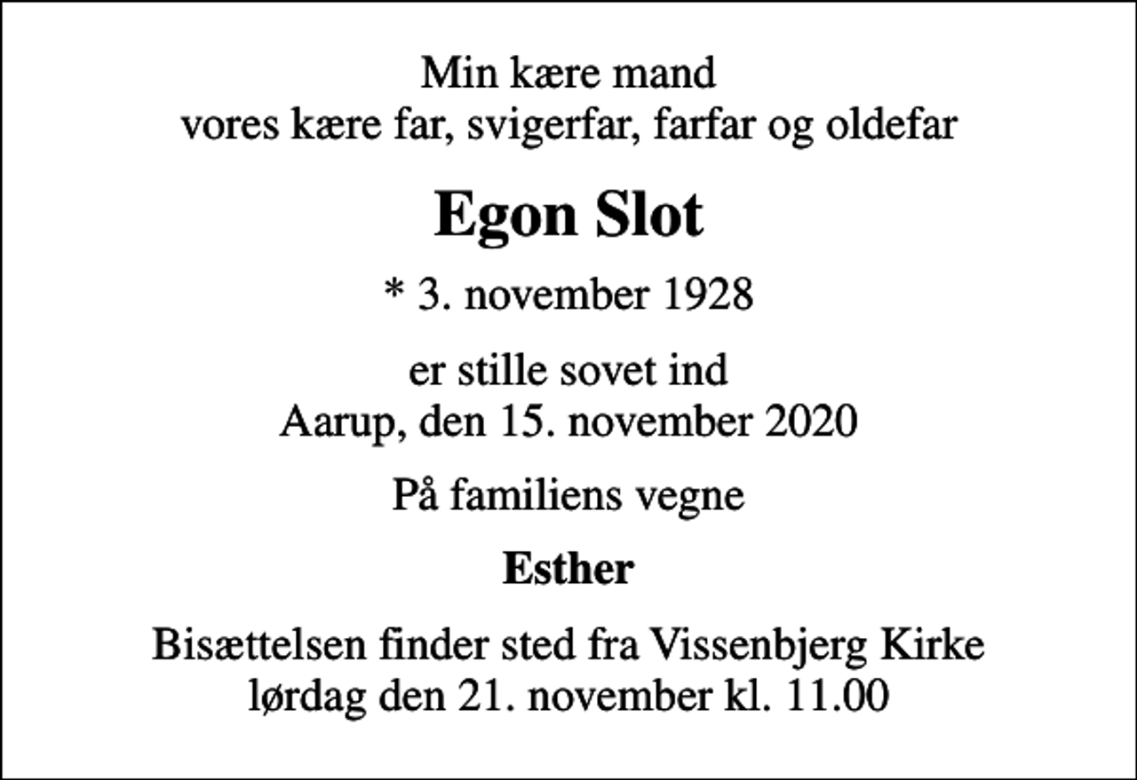 <p>Min kære mand vores kære far, svigerfar, farfar og oldefar<br />Egon Slot<br />* 3. november 1928<br />er stille sovet ind Aarup, den 15. november 2020<br />På familiens vegne<br />Esther<br />Bisættelsen finder sted fra Vissenbjerg Kirke lørdag den 21. november kl. 11.00</p>