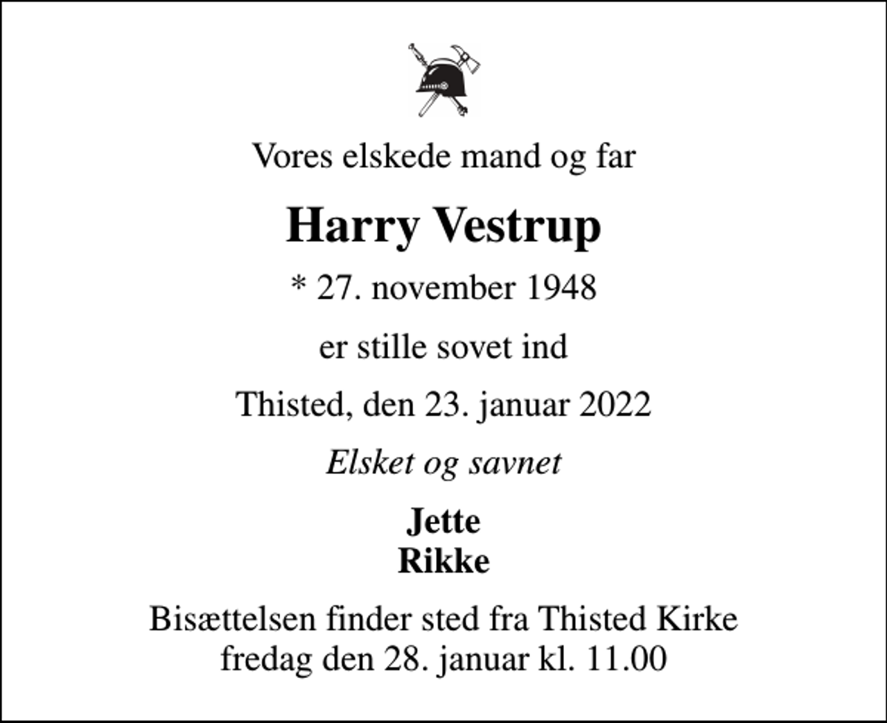 <p>Vores elskede mand og far<br />Harry Vestrup<br />* 27. november 1948<br />er stille sovet ind<br />Thisted, den 23. januar 2022<br />Elsket og savnet<br />Jette Rikke<br />Bisættelsen finder sted fra Thisted Kirke fredag den 28. januar kl. 11.00</p>