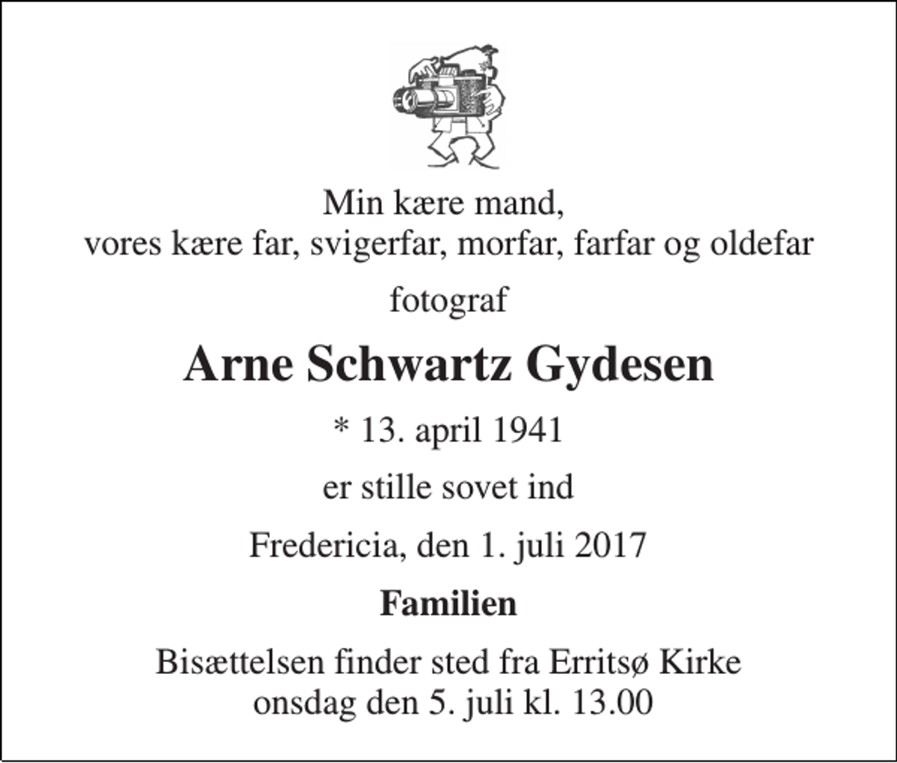 <p>Min kære mand, vores kære far, svigerfar, morfar, farfar og oldefar<br />fotograf<br />Arne Schwartz Gydesen<br />* 13. april 1941<br />er stille sovet ind<br />Fredericia, den 1. juli 2017<br />Familien<br />Bisættelsen finder sted fra Erritsø Kirke onsdag den 5. juli kl. 13.00</p>