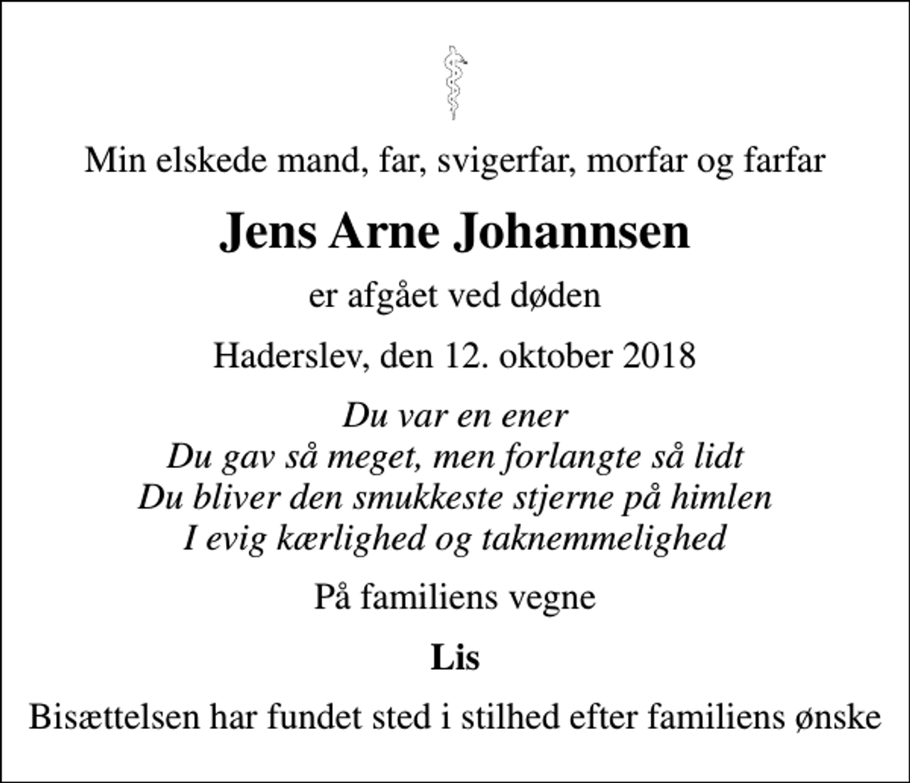 <p>Min elskede mand, far, svigerfar, morfar og farfar<br />Jens Arne Johannsen<br />er afgået ved døden<br />Haderslev, den 12. oktober 2018<br />Du var en ener Du gav så meget, men forlangte så lidt Du bliver den smukkeste stjerne på himlen I evig kærlighed og taknemmelighed<br />På familiens vegne<br />Lis<br />Bisættelsen har fundet sted i stilhed efter familiens ønske</p>