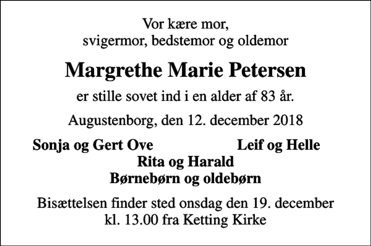 <p>Vor kære mor, svigermor, bedstemor og oldemor<br />Margrethe Marie Petersen<br />er stille sovet ind i en alder af 83 år.<br />Augustenborg, den 12. december 2018<br />Sonja og Gert Ove<br />Leif og Helle<br />Bisættelsen finder sted onsdag den 19. december kl. 13.00 fra Ketting Kirke</p>