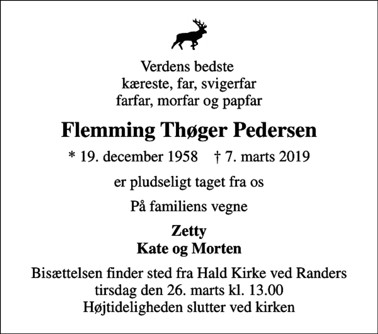 <p>Verdens bedste kæreste, far, svigerfar farfar, morfar og papfar<br />Flemming Thøger Pedersen<br />* 19. december 1958 ✝ 7. marts 2019<br />er pludseligt taget fra os<br />På familiens vegne<br />Zetty Kate og Morten<br />Bisættelsen finder sted fra Hald Kirke ved Randers tirsdag den 26. marts kl. 13.00 Højtideligheden slutter ved kirken</p>