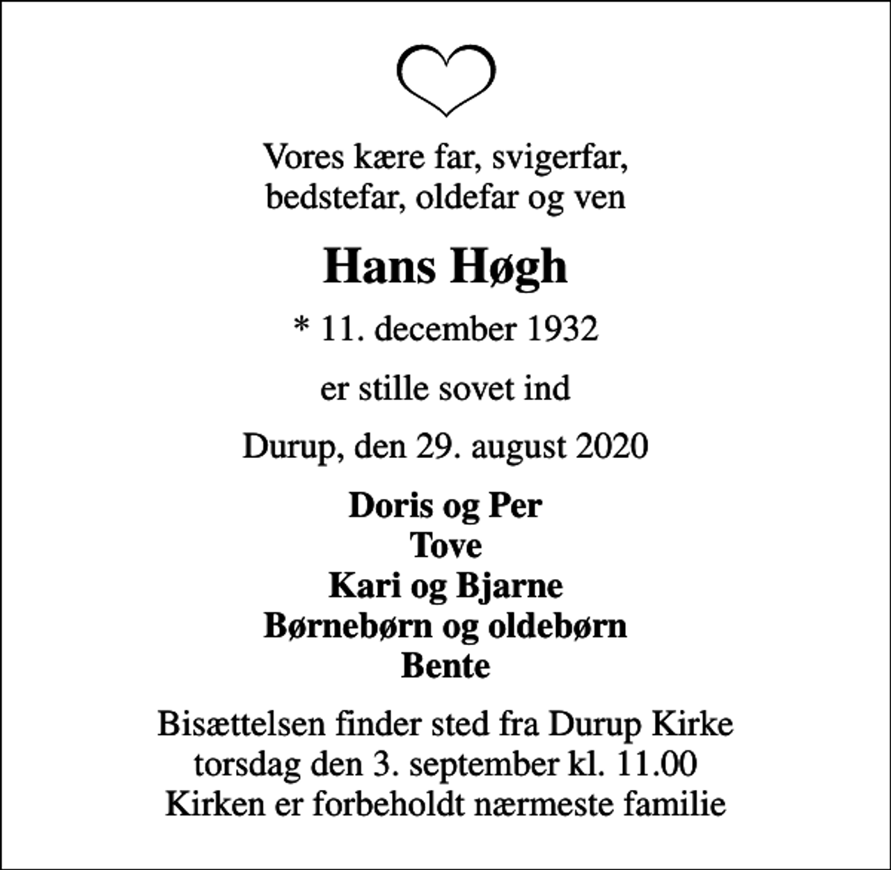 <p>Vores kære far, svigerfar, bedstefar, oldefar og ven<br />Hans Høgh<br />* 11. december 1932<br />er stille sovet ind<br />Durup, den 29. august 2020<br />Doris og Per Tove Kari og Bjarne Børnebørn og oldebørn Bente<br />Bisættelsen finder sted fra Durup Kirke torsdag den 3. september kl. 11.00 Kirken er forbeholdt nærmeste familie</p>