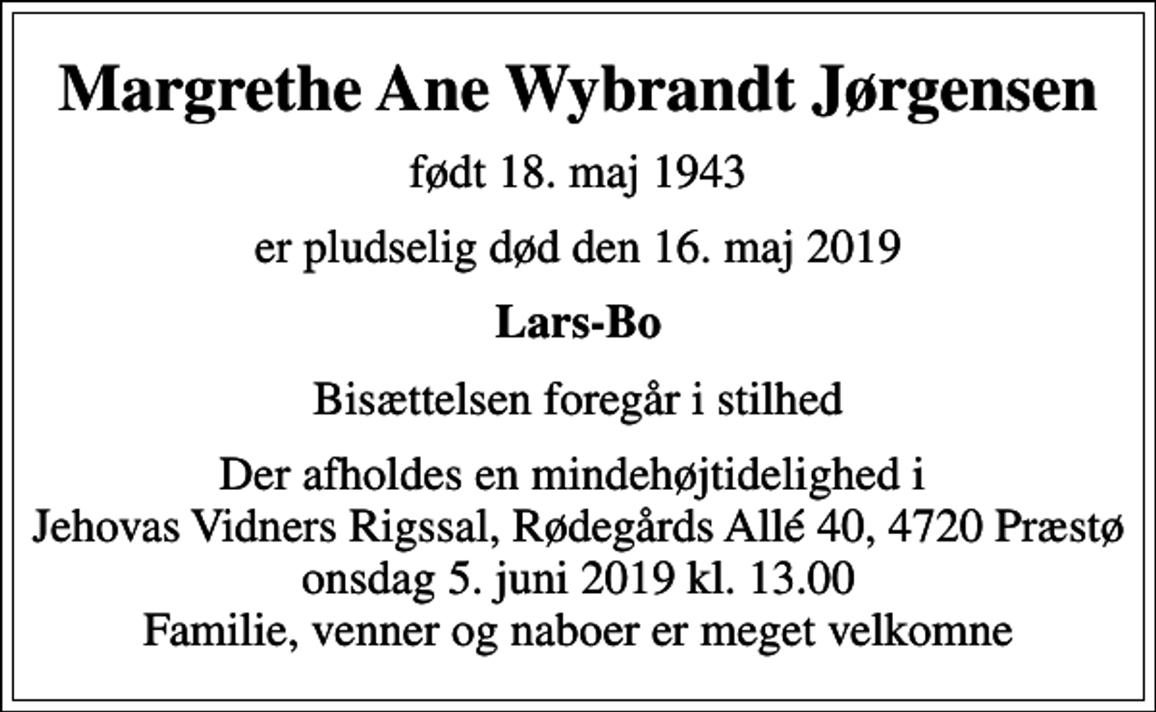 <p>Margrethe Ane Wybrandt Jørgensen<br />født 18. maj 1943<br />er pludselig død den 16. maj 2019<br />Lars-Bo<br />Bisættelsen foregår i stilhed<br />Der afholdes en mindehøjtidelighed i Jehovas Vidners Rigssal, Rødegårds Allé 40, 4720 Præstø onsdag 5. juni 2019 kl. 13.00 Familie, venner og naboer er meget velkomne</p>