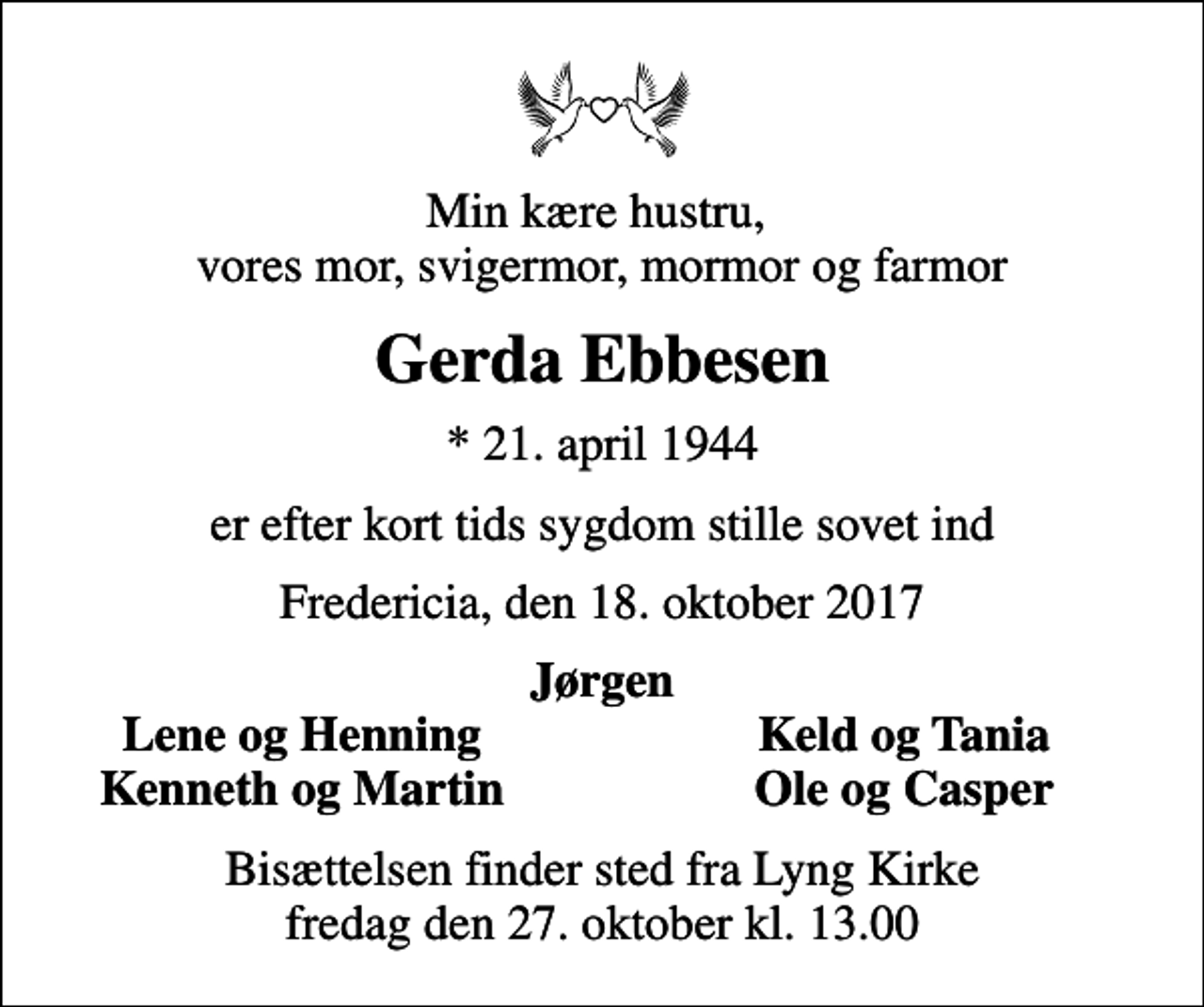 <p>Min kære hustru, vores mor, svigermor, mormor og farmor<br />Gerda Ebbesen<br />* 21. april 1944<br />er efter kort tids sygdom stille sovet ind<br />Fredericia, den 18. oktober 2017<br />Jørgen<br />Lene og Henning<br />Keld og Tania<br />Kenneth og Martin<br />Ole og Casper<br />Bisættelsen finder sted fra Lyng Kirke fredag den 27. oktober kl. 13.00</p>