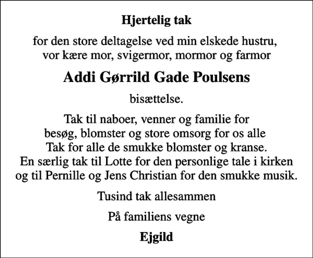 <p>Hjertelig tak<br />for den store deltagelse ved min elskede hustru, vor kære mor, svigermor, mormor og farmor<br />Addi Gørrild Gade Poulsens<br />bisættelse.<br />Tak til naboer, venner og familie for besøg, blomster og store omsorg for os alle Tak for alle de smukke blomster og kranse. En særlig tak til Lotte for den personlige tale i kirken og til Pernille og Jens Christian for den smukke musik.<br />Tusind tak allesammen<br />På familiens vegne<br />Ejgild</p>