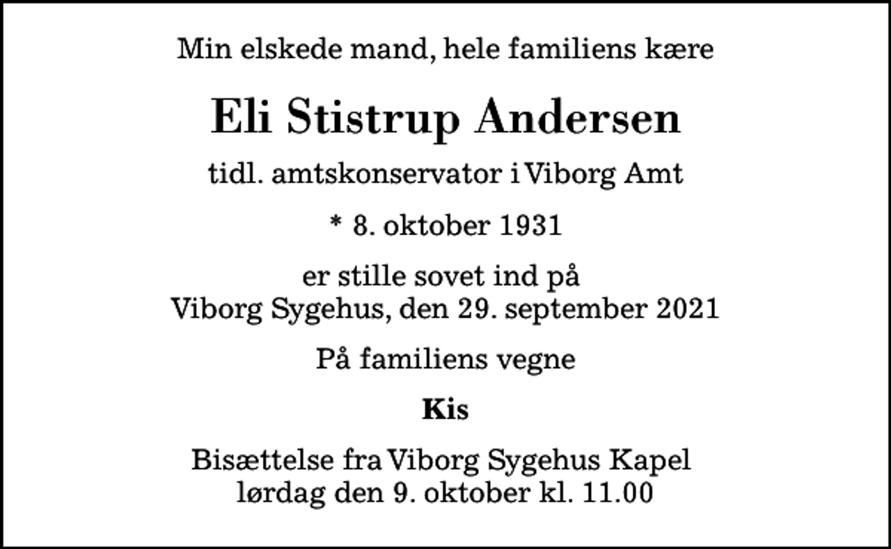<p>Min elskede mand, hele familiens kære<br />Eli Stistrup Andersen<br />tidl. amtskonservator i Viborg Amt<br />* 8. oktober 1931<br />er stille sovet ind på Viborg Sygehus, den 29. september 2021<br />På familiens vegne<br />Kis<br />Bisættelse fra Viborg Sygehus Kapel lørdag den 9. oktober kl. 11.00</p>