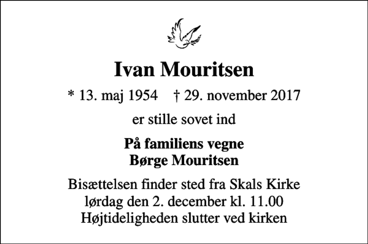 <p>Ivan Mouritsen<br />* 13. maj 1954 ✝ 29. november 2017<br />er stille sovet ind<br />På familiens vegne Børge Mouritsen<br />Bisættelsen finder sted fra Skals Kirke lørdag den 2. december kl. 11.00 Højtideligheden slutter ved kirken</p>