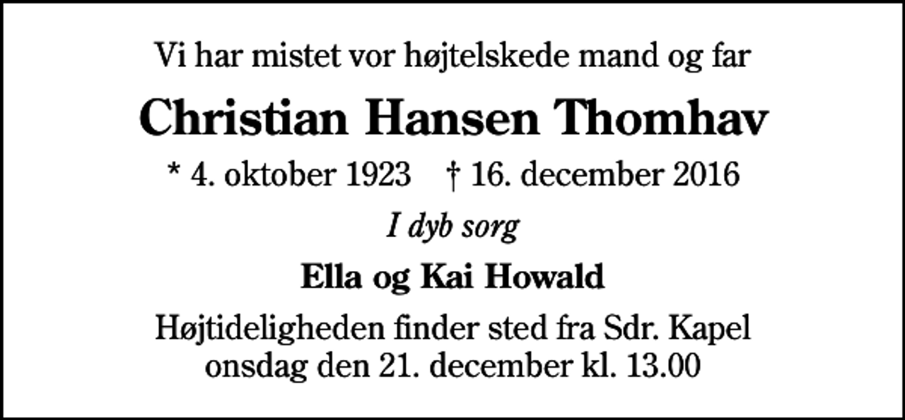 <p>Vi har mistet vor højtelskede mand og far<br />Christian Hansen Thomhav<br />* 4. oktober 1923 ✝ 16. december 2016<br />I dyb sorg<br />Ella og Kai Howald<br />Højtideligheden finder sted fra Sdr. Kapel onsdag den 21. december kl. 13.00</p>