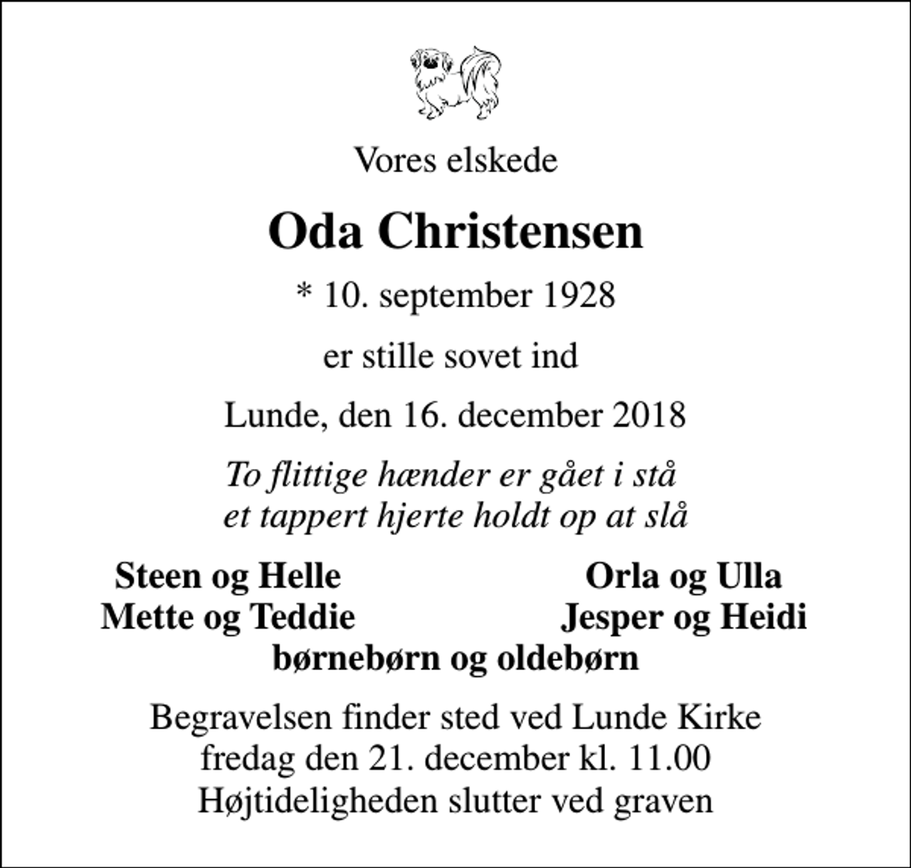 <p>Vores elskede<br />Oda Christensen<br />* 10. september 1928<br />er stille sovet ind<br />Lunde, den 16. december 2018<br />To flittige hænder er gået i stå et tappert hjerte holdt op at slå<br />Steen og Helle<br />Orla og Ulla<br />Mette og Teddie<br />Jesper og Heidi<br />Begravelsen finder sted ved Lunde Kirke fredag den 21. december kl. 11.00 Højtideligheden slutter ved graven</p>