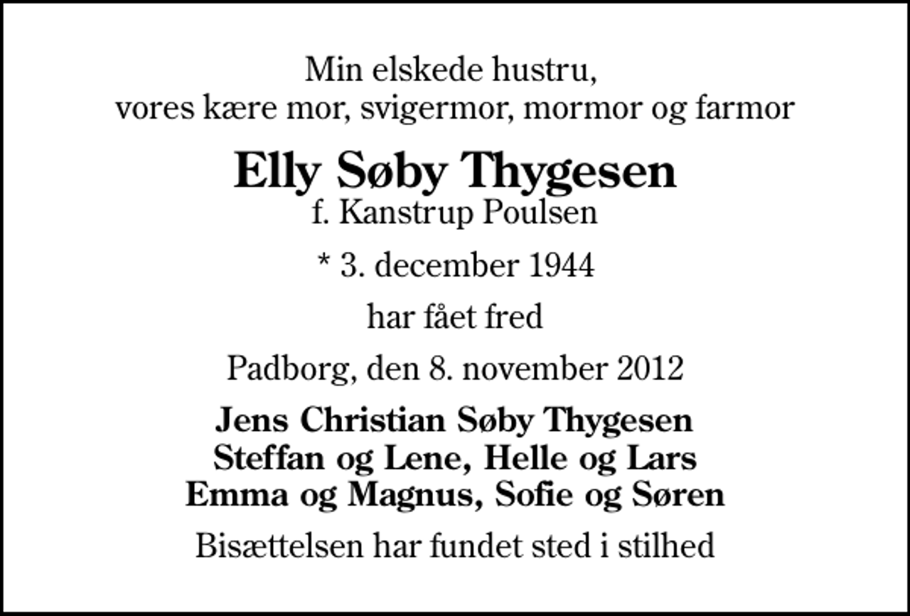 <p>Min elskede hustru, vores kære mor, svigermor, mormor og farmor<br />Elly Søby Thygesen<br />f. Kanstrup Poulsen<br />* 3. december 1944<br />har fået fred<br />Padborg, den 8. november 2012<br />Jens Christian Søby Thygesen Steffan og Lene, Helle og Lars Emma og Magnus, Sofie og Søren<br />Bisættelsen har fundet sted i stilhed</p>