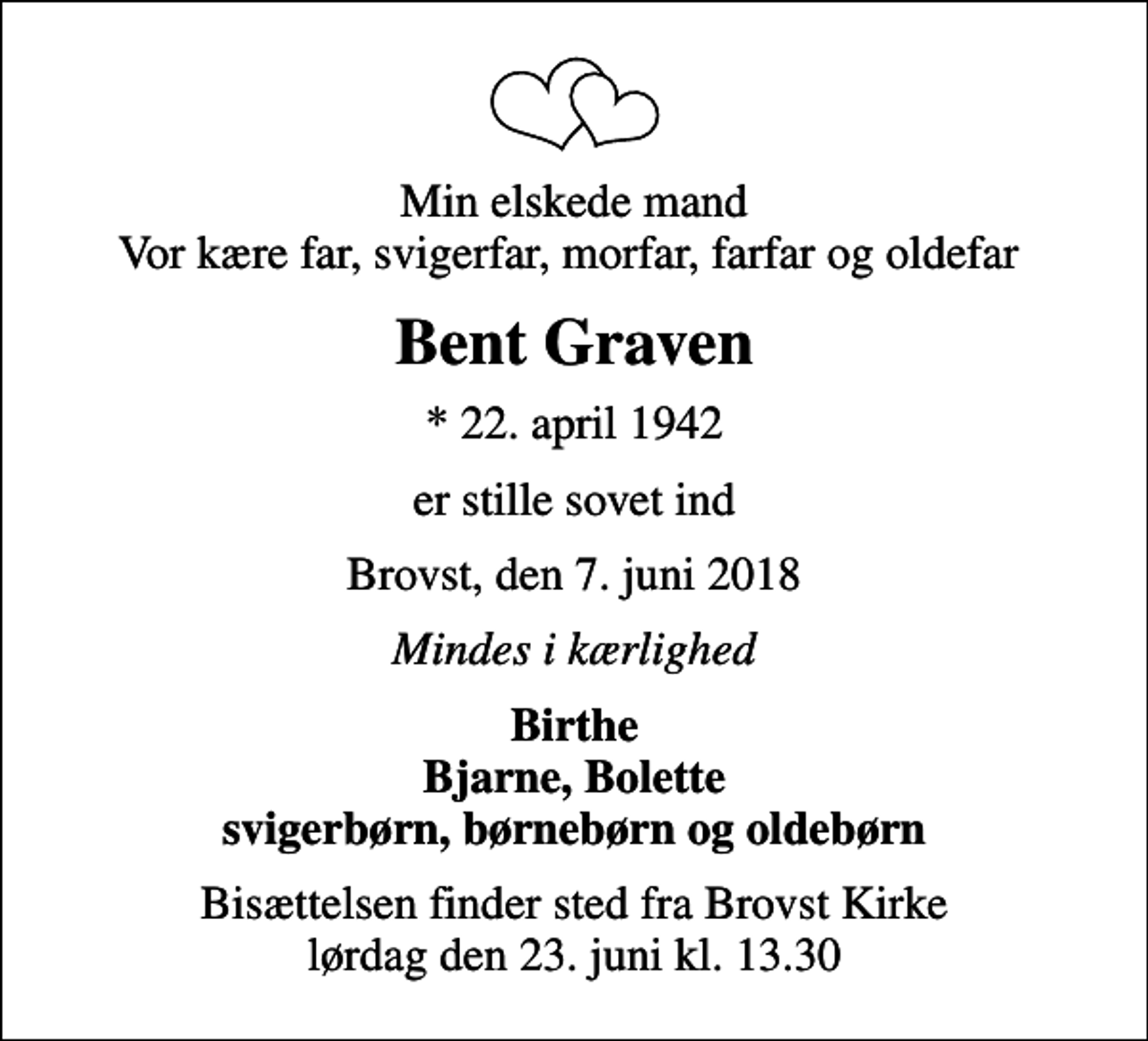 <p>Min elskede mand Vor kære far, svigerfar, morfar, farfar og oldefar<br />Bent Graven<br />* 22. april 1942<br />er stille sovet ind<br />Brovst, den 7. juni 2018<br />Mindes i kærlighed<br />Birthe Bjarne, Bolette svigerbørn, børnebørn og oldebørn<br />Bisættelsen finder sted fra Brovst Kirke lørdag den 23. juni kl. 13.30</p>