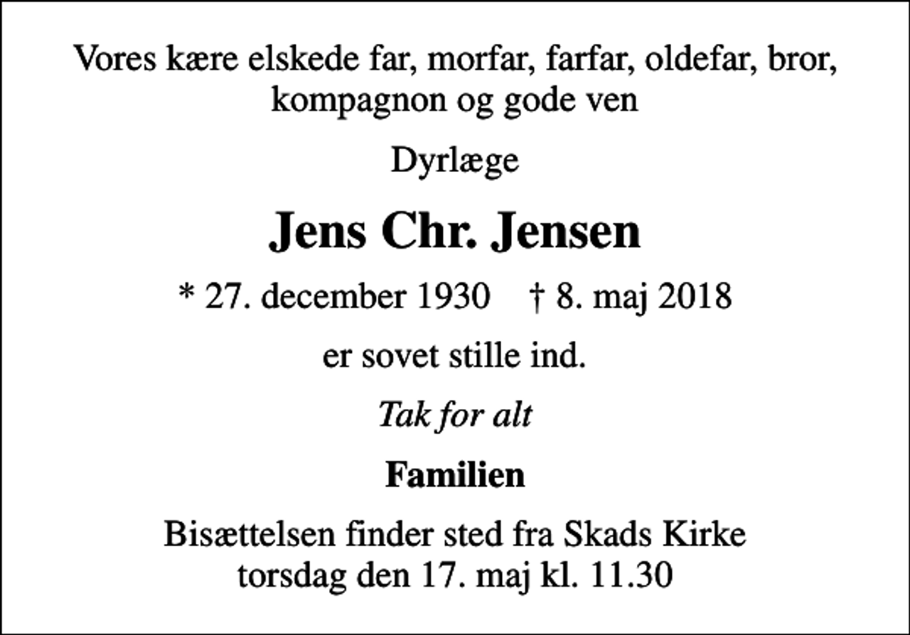 <p>Vores kære elskede far, morfar, farfar, oldefar, bror, kompagnon og gode ven<br />Dyrlæge<br />Jens Chr. Jensen<br />* 27. december 1930 ✝ 8. maj 2018<br />er sovet stille ind.<br />Tak for alt<br />Familien<br />Bisættelsen finder sted fra Skads Kirke torsdag den 17. maj kl. 11.30</p>