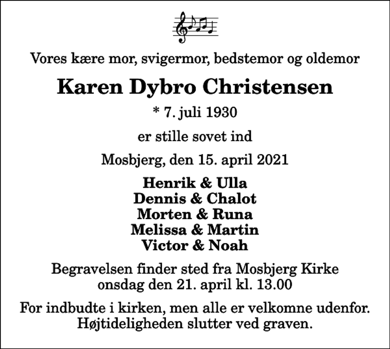 <p>Vores kære mor, svigermor, bedstemor og oldemor<br />Karen Dybro Christensen<br />* 7. juli 1930<br />er stille sovet ind<br />Mosbjerg, den 15. april 2021<br />Henrik &amp; Ulla Dennis &amp; Chalot Morten &amp; Runa Melissa &amp; Martin Victor &amp; Noah<br />Begravelsen finder sted fra Mosbjerg Kirke onsdag den 21. april kl. 13.00 For indbudte i kirken, men alle er velkomne udenfor. Højtideligheden slutter ved graven.</p>