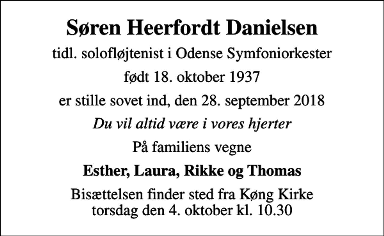 <p>Søren Heerfordt Danielsen<br />tidl. solofløjtenist i Odense Symfoniorkester<br />født 18. oktober 1937<br />er stille sovet ind, den 28. september 2018<br />Du vil altid være i vores hjerter<br />På familiens vegne<br />Esther, Laura, Rikke og Thomas<br />Bisættelsen finder sted fra Køng Kirke torsdag den 4. oktober kl. 10.30</p>