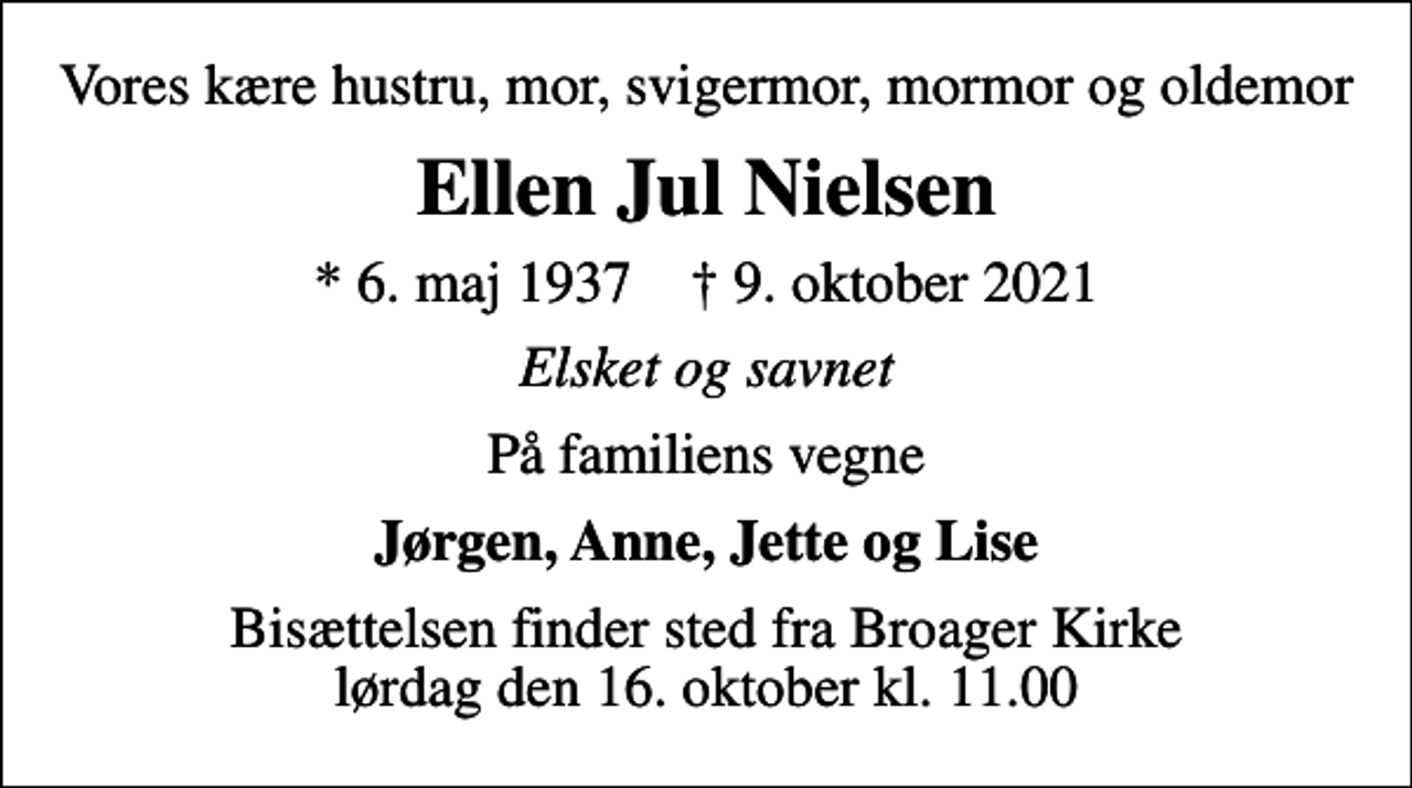 <p>Vores kære hustru, mor, svigermor, mormor og oldemor<br />Ellen Jul Nielsen<br />* 6. maj 1937 ✝ 9. oktober 2021<br />Elsket og savnet<br />På familiens vegne<br />Jørgen, Anne, Jette og Lise<br />Bisættelsen finder sted fra Broager Kirke lørdag den 16. oktober kl. 11.00</p>