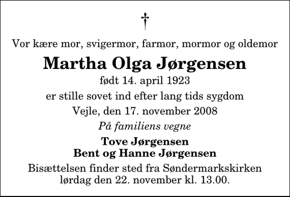 <p>Vor kære mor, svigermor, farmor, mormor og oldemor<br />Martha Olga Jørgensen<br />født 14. april 1923<br />er stille sovet ind efter lang tids sygdom<br />Vejle, den 17. november 2008<br />På familiens vegne<br />Tove Jørgensen Bent og Hanne Jørgensen<br />Bisættelsen finder sted fra Søndermarkskirken lørdag den 22. november kl. 13.00</p>