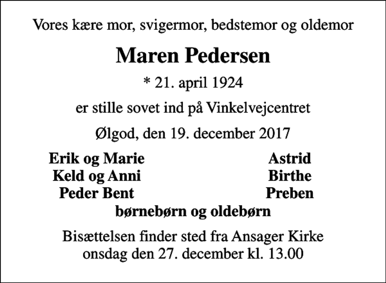 <p>Vores kære mor, svigermor, bedstemor og oldemor<br />Maren Pedersen<br />* 21. april 1924<br />er stille sovet ind på Vinkelvejcentret<br />Ølgod, den 19. december 2017<br />Erik og Marie<br />Astrid<br />Keld og Anni<br />Birthe<br />Peder Bent<br />Preben<br />Bisættelsen finder sted fra Ansager Kirke onsdag den 27. december kl. 13.00</p>