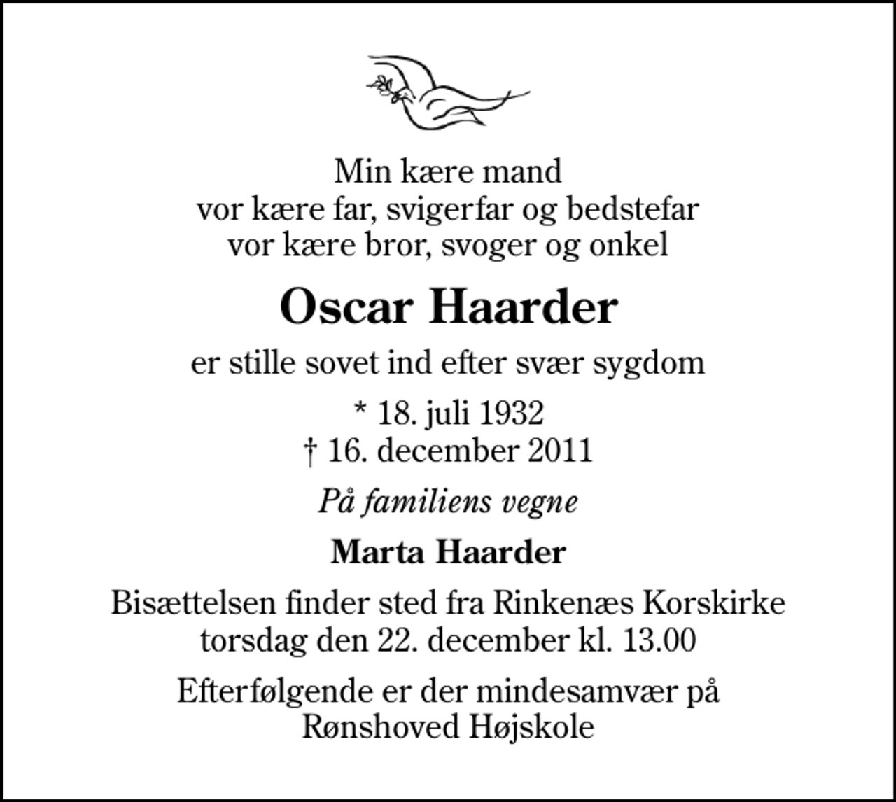 <p>Min kære mand vor kære far, svigerfar og bedstefar vor kære bror, svoger og onkel<br />Oscar Haarder<br />er stille sovet ind efter svær sygdom<br />* 18. juli 1932<br />✝ 16. december 2011<br />På familiens vegne<br />Marta Haarder<br />Bisættelsen finder sted fra Rinkenæs Korskirke torsdag den 22. december kl. 13.00<br />Efterfølgende er der mindesamvær på Rønshoved Højskole</p>