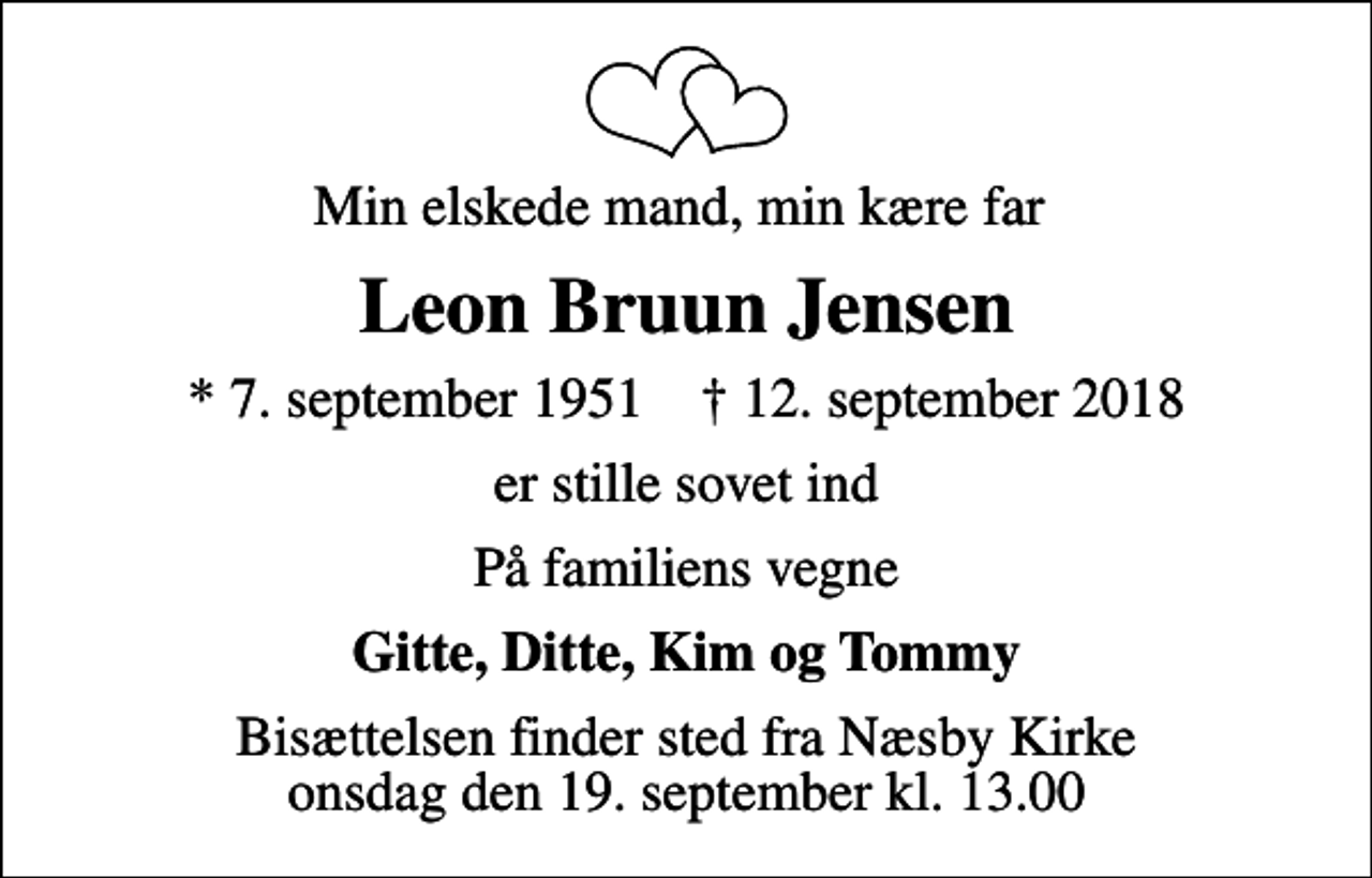 <p>Min elskede mand, min kære far<br />Leon Bruun Jensen<br />* 7. september 1951 ✝ 12. september 2018<br />er stille sovet ind<br />På familiens vegne<br />Gitte, Ditte, Kim og Tommy<br />Bisættelsen finder sted fra Næsby Kirke onsdag den 19. september kl. 13.00</p>