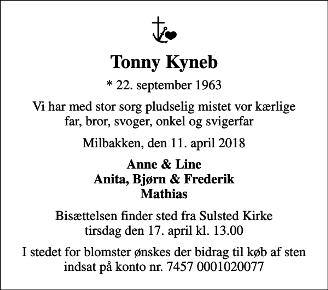 <p>Tonny Kyneb<br />* 22. september 1963<br />Vi har med stor sorg pludselig mistet vor kærlige far, bror, svoger, onkel og svigerfar<br />Milbakken, den 11. april 2018<br />Anne &amp; Line Anita, Bjørn &amp; Frederik Mathias<br />Bisættelsen finder sted fra Sulsted Kirke tirsdag den 17. april kl. 13.00<br />I stedet for blomster ønskes der bidrag til køb af sten indsat på konto nr. 7457 0001020077</p>