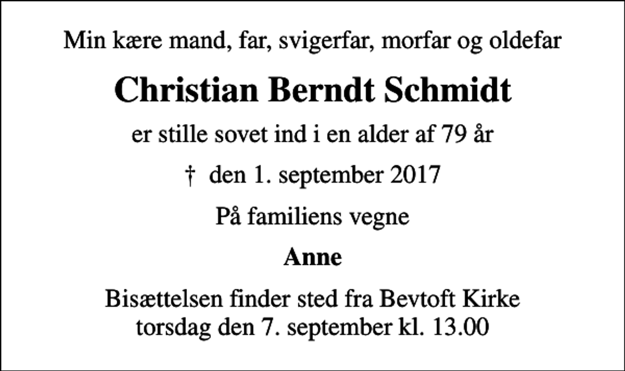 <p>Min kære mand, far, svigerfar, morfar og oldefar<br />Christian Berndt Schmidt<br />er stille sovet ind i en alder af 79 år<br />✝ den 1. september 2017<br />På familiens vegne<br />Anne<br />Bisættelsen finder sted fra Bevtoft Kirke torsdag den 7. september kl. 13.00</p>