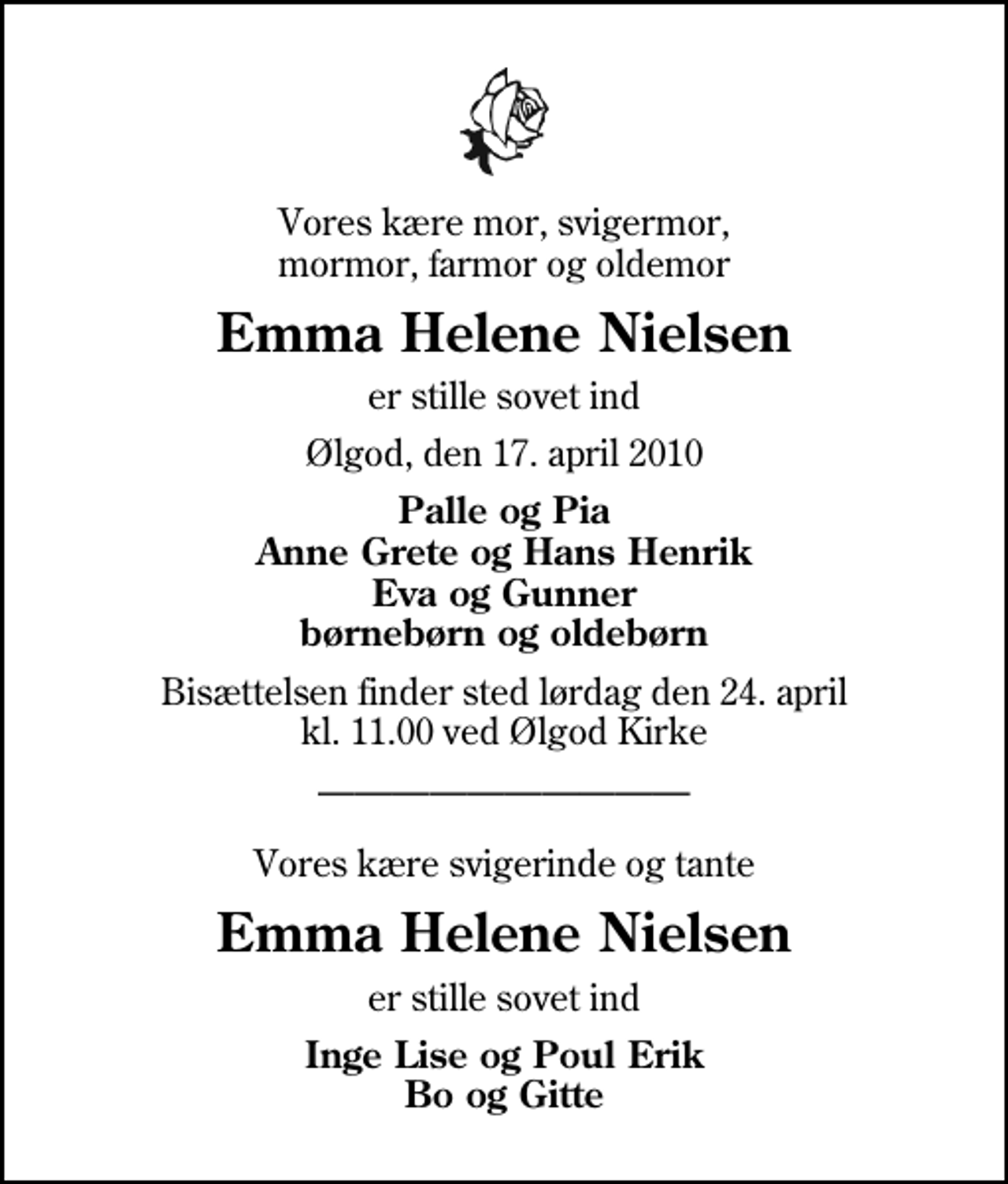 <p>Vores kære mor, svigermor, mormor, farmor og oldemor<br />Emma Helene Nielsen<br />er stille sovet ind<br />Ølgod, den 17. april 2010<br />Palle og Pia Anne Grete og Hans Henrik Eva og Gunner børnebørn og oldebørn<br />Bisættelsen finder sted lørdag den 24. april kl. 11.00 ved Ølgod Kirke<br />Vores kære svigerinde og tante<br />Emma Helene Nielsen<br />er stille sovet ind<br />Inge Lise og Poul Erik Bo og Gitte</p>