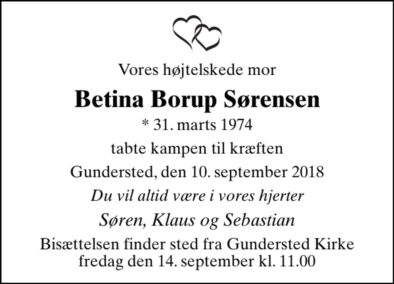 <p>Vores højtelskede mor<br />Betina Borup Sørensen<br />* 31. marts 1974<br />tabte kampen til kræften<br />Gundersted, den 10. september 2018<br />Du vil altid være i vores hjerter<br />Søren, Klaus og Sebastian<br />Bisættelsen finder sted fra Gundersted Kirke fredag den 14. september kl. 11.00</p>
