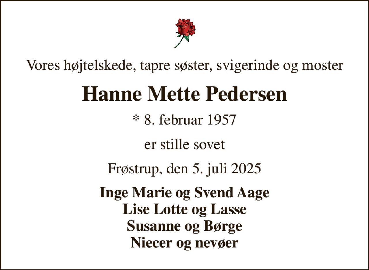Vores højtelskede, tapre søster, svigerinde og moster
Hanne Mette Pedersen
* 8. februar 1957
er stille sovet
Frøstrup, den 5. juli 2025
Inge Marie og Svend Aage Lise Lotte og Lasse Susanne og Børge Niecer og nevøer