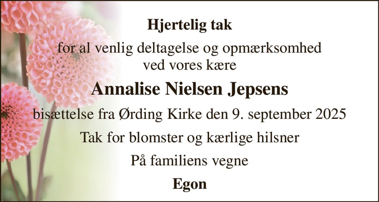 Hjertelig tak 
for al venlig deltagelse og opmærksomhed ved vores kære 
Annalise Nielsen Jepsens 
bisættelse fra Ørding Kirke den 9. september 2025 
Tak for blomster og kærlige hilsner 
På familiens vegne 
Egon