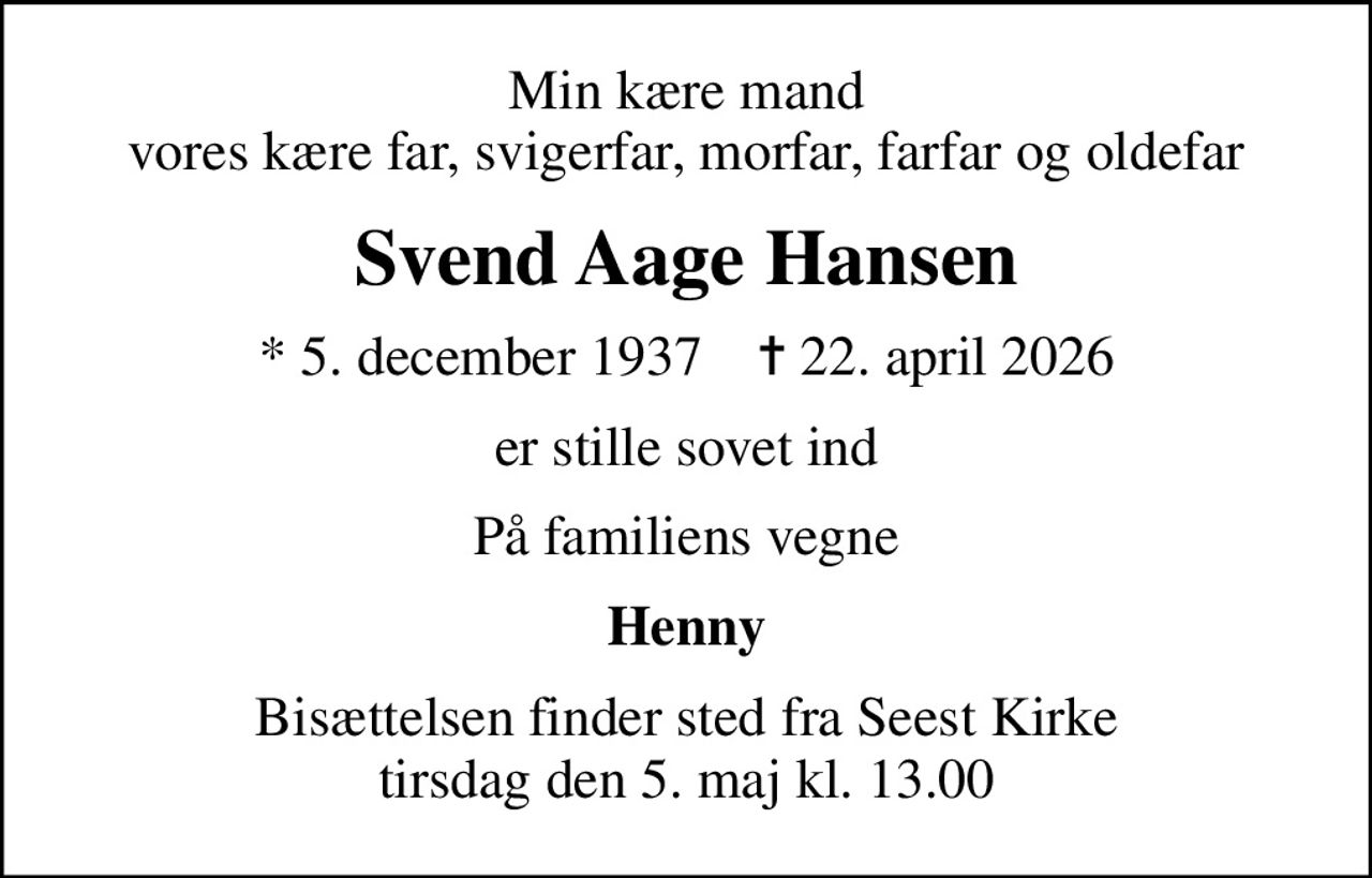Min kære mand vores kære far, svigerfar, morfar, farfar og oldefar
Svend Aage Hansen
* 5. december 1937    ✝ 22. april 2026
er stille sovet ind
På familiens vegne
Henny
Bisættelsen finder sted fra Seest Kirke  tirsdag den 5. maj kl. 13.00