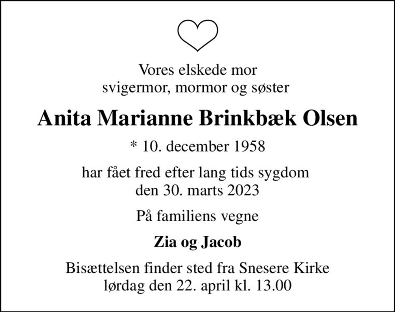 Vores elskede mor svigermor, mormor og søster 
Anita Marianne Brinkbæk Olsen
* 10. december 1958
har fået fred efter lang tids sygdom  den 30. marts 2023
På familiens vegne
Zia og Jacob
Bisættelsen finder sted fra Snesere Kirke  lørdag den 22. april kl. 13.00