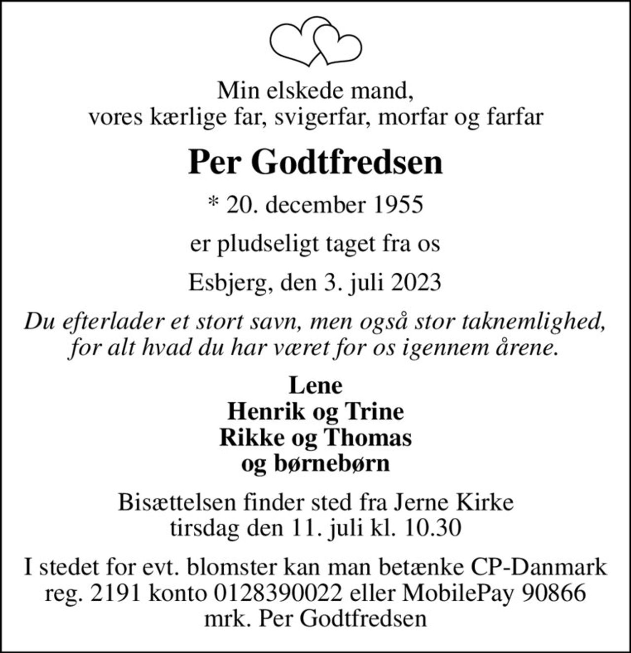 Min elskede mand, vores kærlige far, svigerfar, morfar og farfar
Per Godtfredsen
* 20. december 1955
er pludseligt taget fra os
Esbjerg, den 3. juli 2023
Du efterlader et stort savn, men også stor taknemlighed, for alt hvad du har været for os igennem årene.
Lene Henrik og Trine Rikke og Thomas og børnebørn
Bisættelsen finder sted fra Jerne Kirke  tirsdag den 11. juli kl. 10.30 
I stedet for evt. blomster kan man betænke
					CP Danmark reg.nr.2191konto0128390022mrk. Per
					Godtfredsen