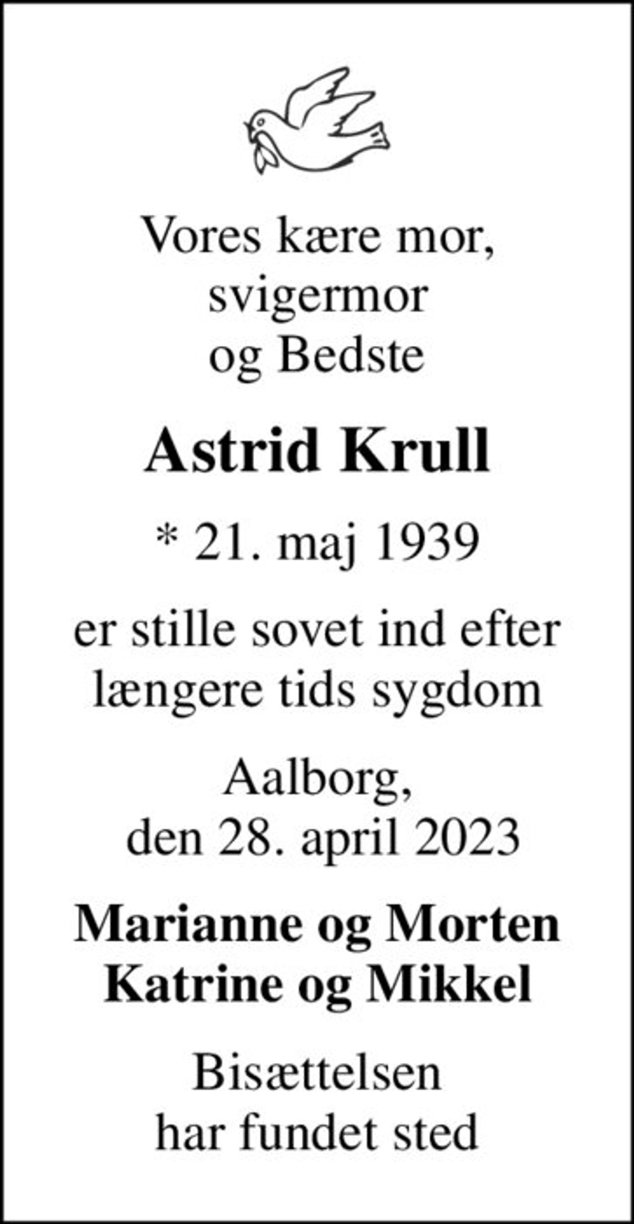 Vores kære mor, svigermor og Bedste
Astrid Krull
* 21. maj 1939
er stille sovet ind efter længere tids sygdom
Aalborg,  den 28. april 2023
Marianne og Morten Katrine og Mikkel
Bisættelsen har fundet sted