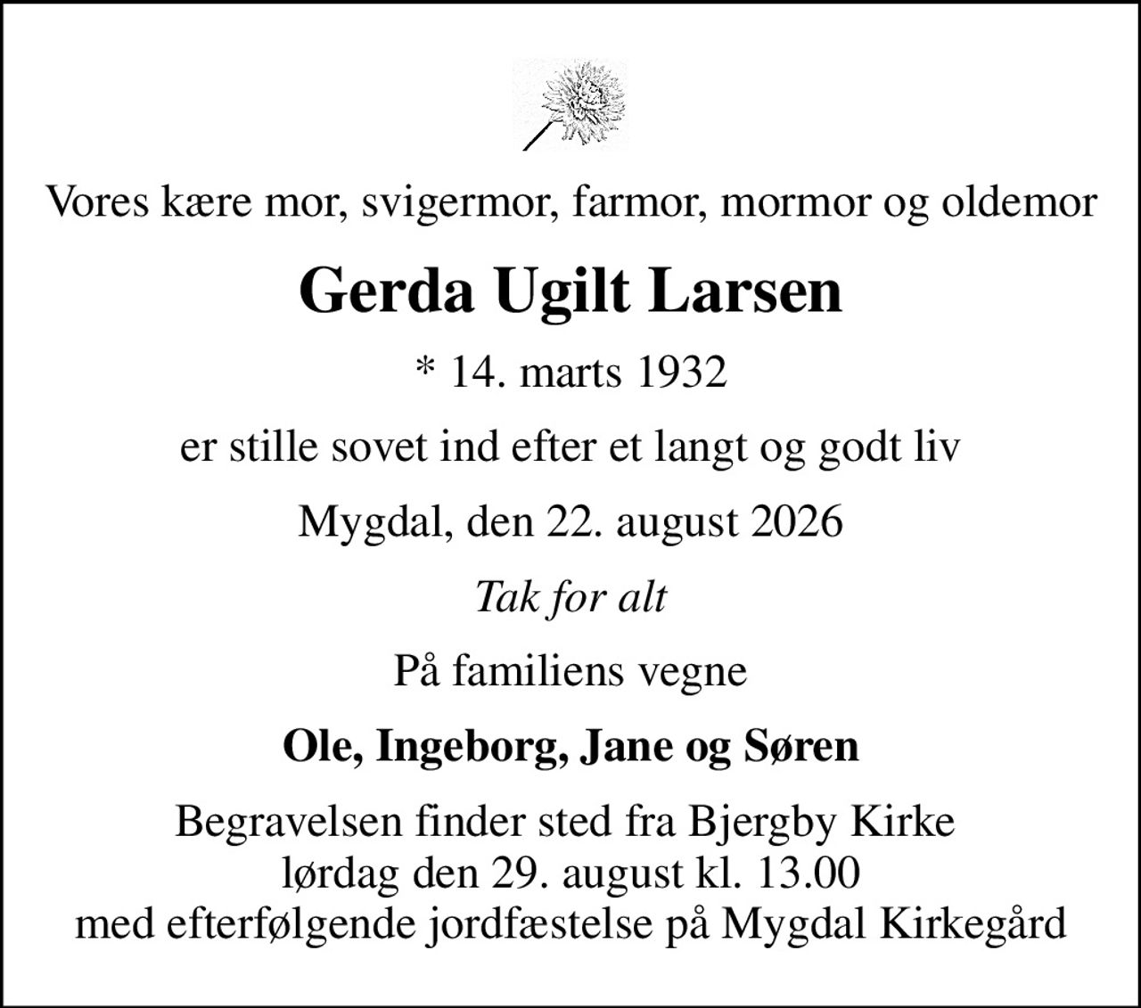 Vores kære mor, svigermor, farmor, mormor og oldemor
Gerda Ugilt Larsen
* 14. marts 1932
er stille sovet ind efter et langt og godt liv
Mygdal, den 22. august 2026
Tak for alt
På familiens vegne
Ole, Ingeborg, Jane og Søren
Begravelsen finder sted fra Bjergby Kirke  lørdag den 29. august kl. 13.00 med efterfølgende jordfæstelse på Mygdal Kirkegård