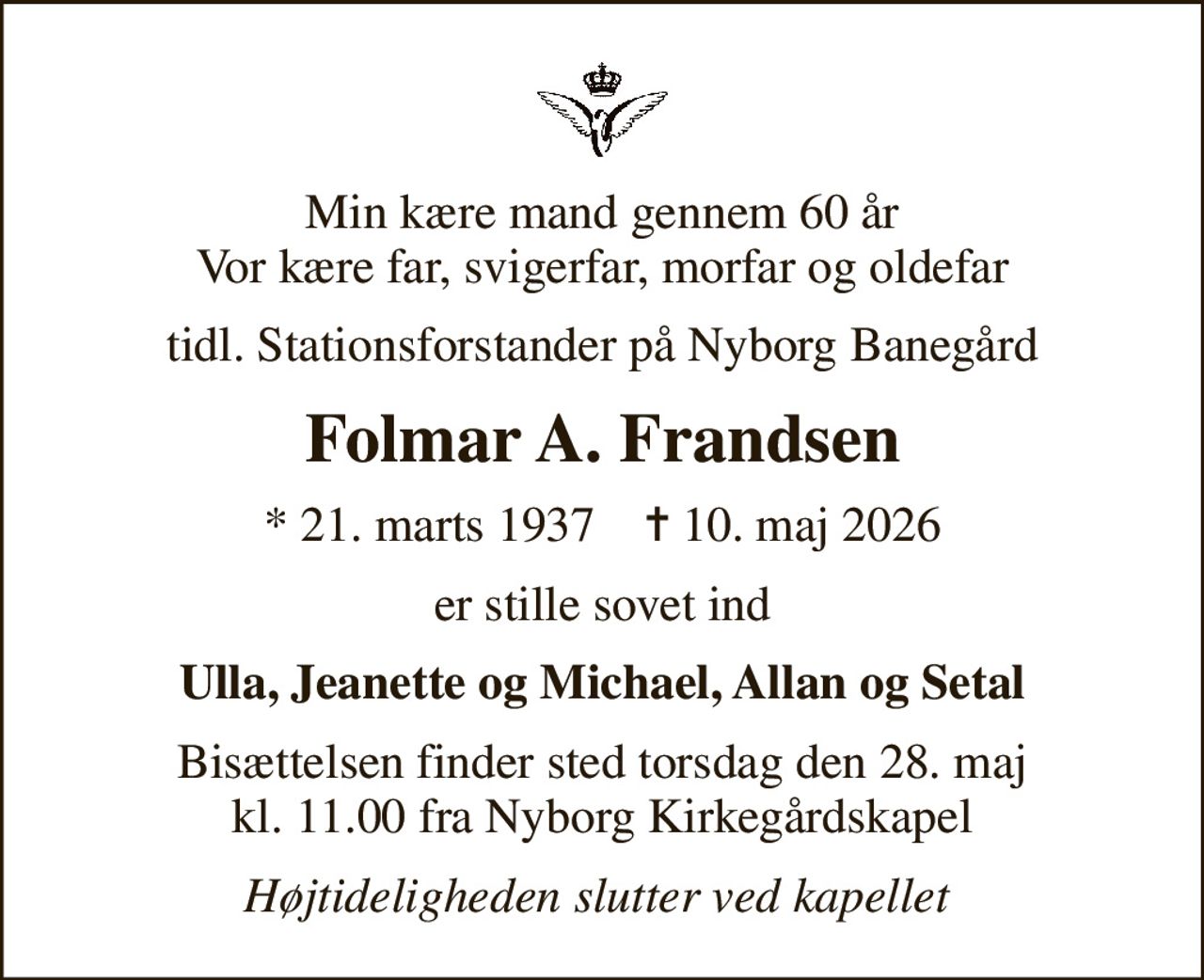 Min kære mand gennem 60 år Vor kære far, svigerfar, morfar og oldefar
tidl. Stationsforstander på Nyborg Banegård
Folmar A. Frandsen
* 21. marts 1937    ✝ 10. maj 2026
er stille sovet ind
Ulla, Jeanette og Michael, Allan og Setal
Bisættelsen finder sted torsdag den 28. maj kl. 11.00 fra Nyborg Kirkegårdskapel
