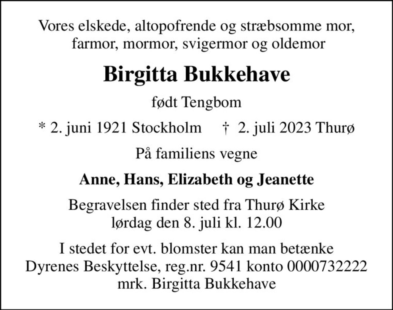 Vores elskede, altopofrende og stræbsomme mor,  farmor, mormor, svigermor og oldemor
Birgitta Bukkehave
født Tengbom
* 2. juni 1921 Stockholm     ✝ 2. juli 2023 Thurø
På familiens vegne
Anne, Hans, Elizabeth og Jeanette
Begravelsen finder sted fra Thurø Kirke  lørdag den 8. juli kl. 12.00 
I stedet for evt. blomster kan man betænke
					Dyrenes Beskyttelse reg.nr.9541konto0000732222mrk. Birgitta
					Bukkehave