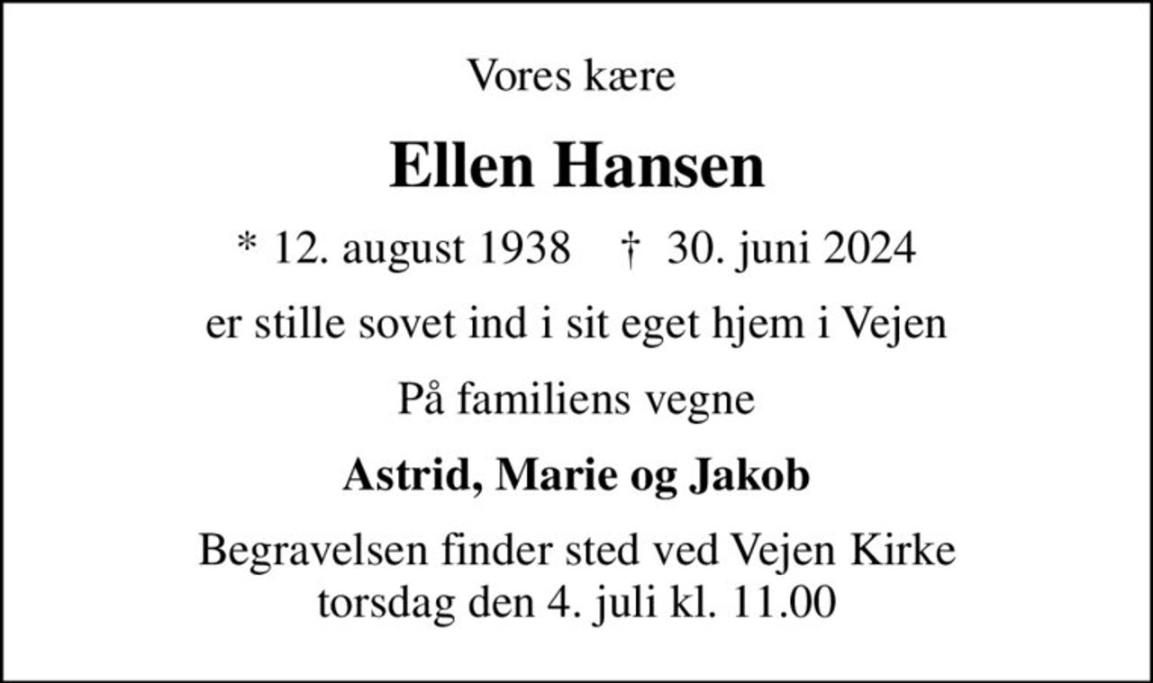 Vores kære 
Ellen Hansen
* 12. august 1938    ✝ 30. juni 2024
er stille sovet ind i sit eget hjem i Vejen
På familiens vegne
Astrid, Marie og Jakob
Begravelsen finder sted ved Vejen Kirke  torsdag den 4. juli kl. 11.00