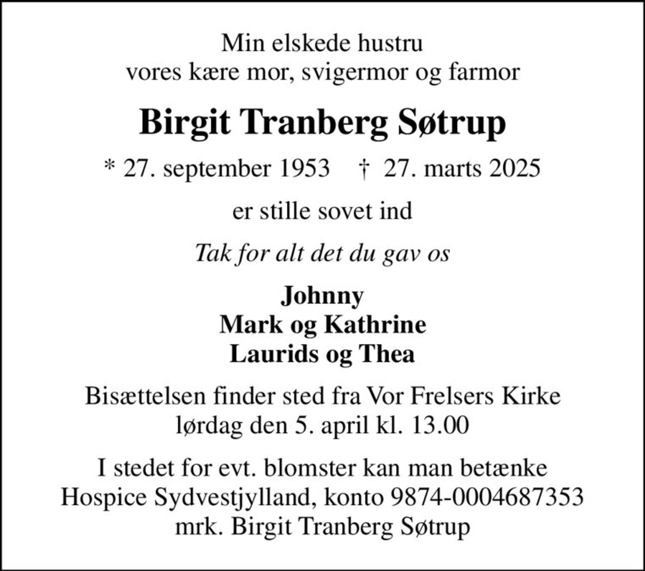 Min elskede hustru vores kære mor, svigermor og farmor
Birgit Tranberg Søtrup
* 27. september 1953    ✝ 27. marts 2025
er stille sovet ind
Tak for alt det du gav os
Johnny Mark og Kathrine Laurids og Thea
Bisættelsen finder sted fra Vor Frelsers Kirke  lørdag den 5. april kl. 13.00 
I stedet for evt. blomster kan man betænke
					Hospice Sydvestjylland reg.nr.9874konto0004687353mrk. Birgit Tranberg
					Søtrup