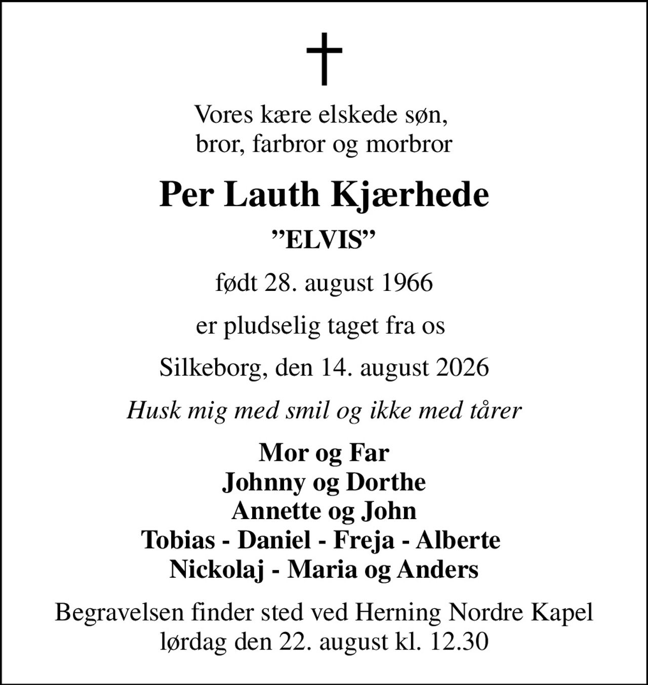 Vores kære elskede søn,  bror, farbror og morbror
Per Lauth Kjærhede
ELVIS
født 28. august 1966
er pludselig taget fra os 
Silkeborg, den 14. august 2026
Husk mig med smil og ikke med tårer
Mor og Far Johnny og Dorthe Annette og John Tobias - Daniel - Freja - Alberte  Nickolaj - Maria og Anders
Begravelsen finder sted ved Herning Nordre Kapel  lørdag den 22. august kl. 12.30