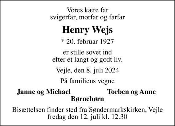 Vores kære far svigerfar, morfar og farfar
Henry Wejs
* 20. februar 1927
er stille sovet ind efter et langt og godt liv.
Vejle, den 8. juli 2024
På familiens vegne
Janne og Michael
Torben og Anne
Bisættelsen finder sted fra Søndermarkskirken, Vejle  fredag den 12. juli kl. 12.30