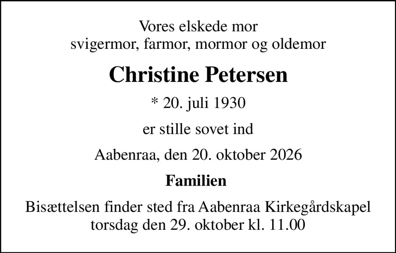 Vores elskede mor svigermor, farmor, mormor og oldemor
Christine Petersen
* 20. juli 1930
er stille sovet ind
Aabenraa, den 20. oktober 2026
Familien 
Bisættelsen finder sted fra Aabenraa Kirkegårdskapel  torsdag den 29. oktober kl. 11.00