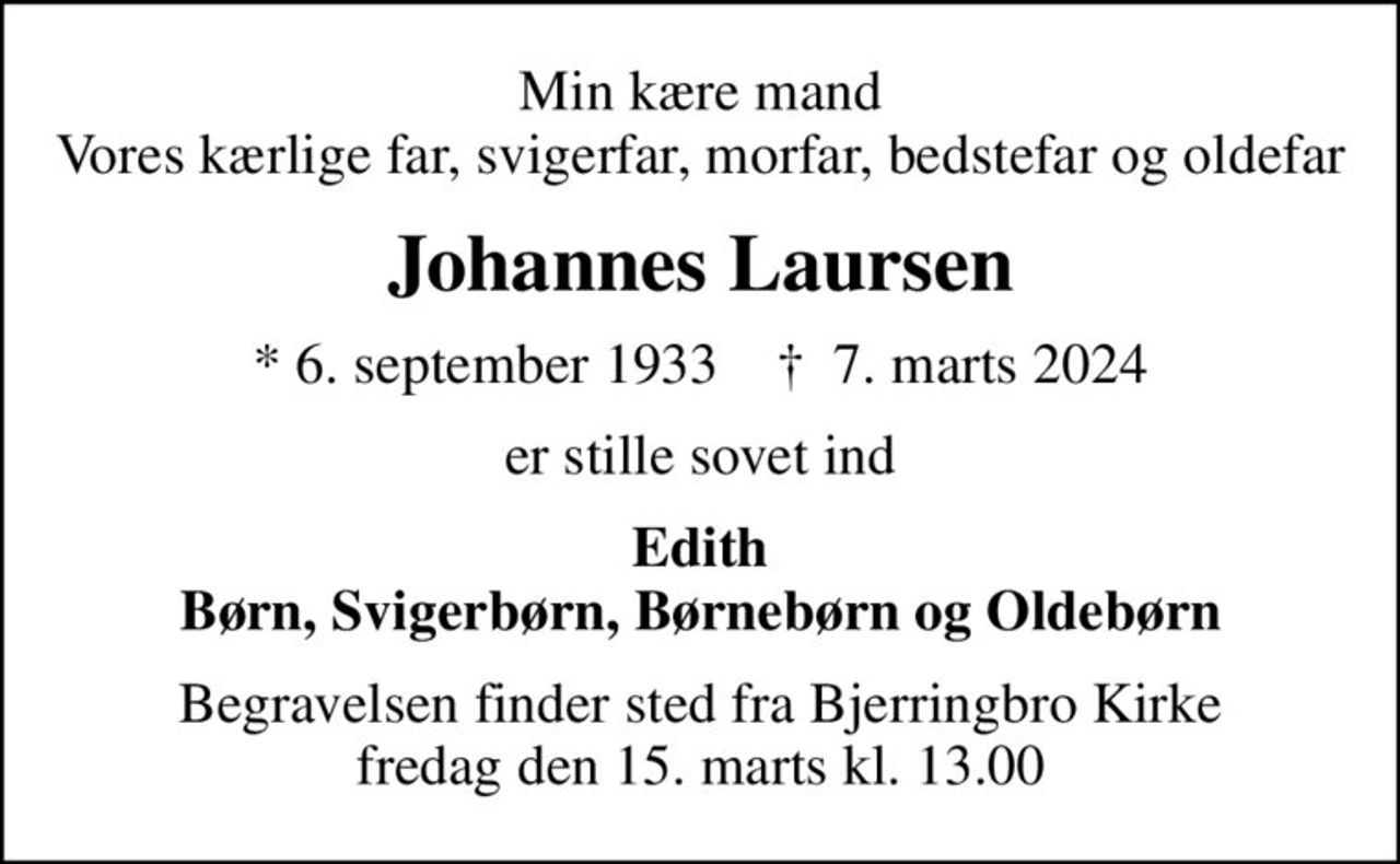 Min kære mand Vores kærlige far, svigerfar, morfar, bedstefar og oldefar
Johannes Laursen
* 6. september 1933    ✝ 7. marts 2024
er stille sovet ind
Edith Børn, Svigerbørn, Børnebørn og Oldebørn
Begravelsen finder sted fra Bjerringbro Kirke  fredag den 15. marts kl. 13.00