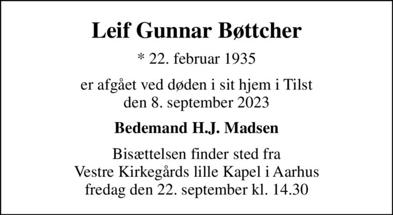 Leif Gunnar Bøttcher
* 22. februar 1935
er afgået ved døden i sit hjem i Tilst den 8. september 2023
Bedemand H.J. Madsen
Bisættelsen finder sted fra Vestre Kirkegårds lille Kapel i Aarhus fredag den 22. september kl. 14.30
