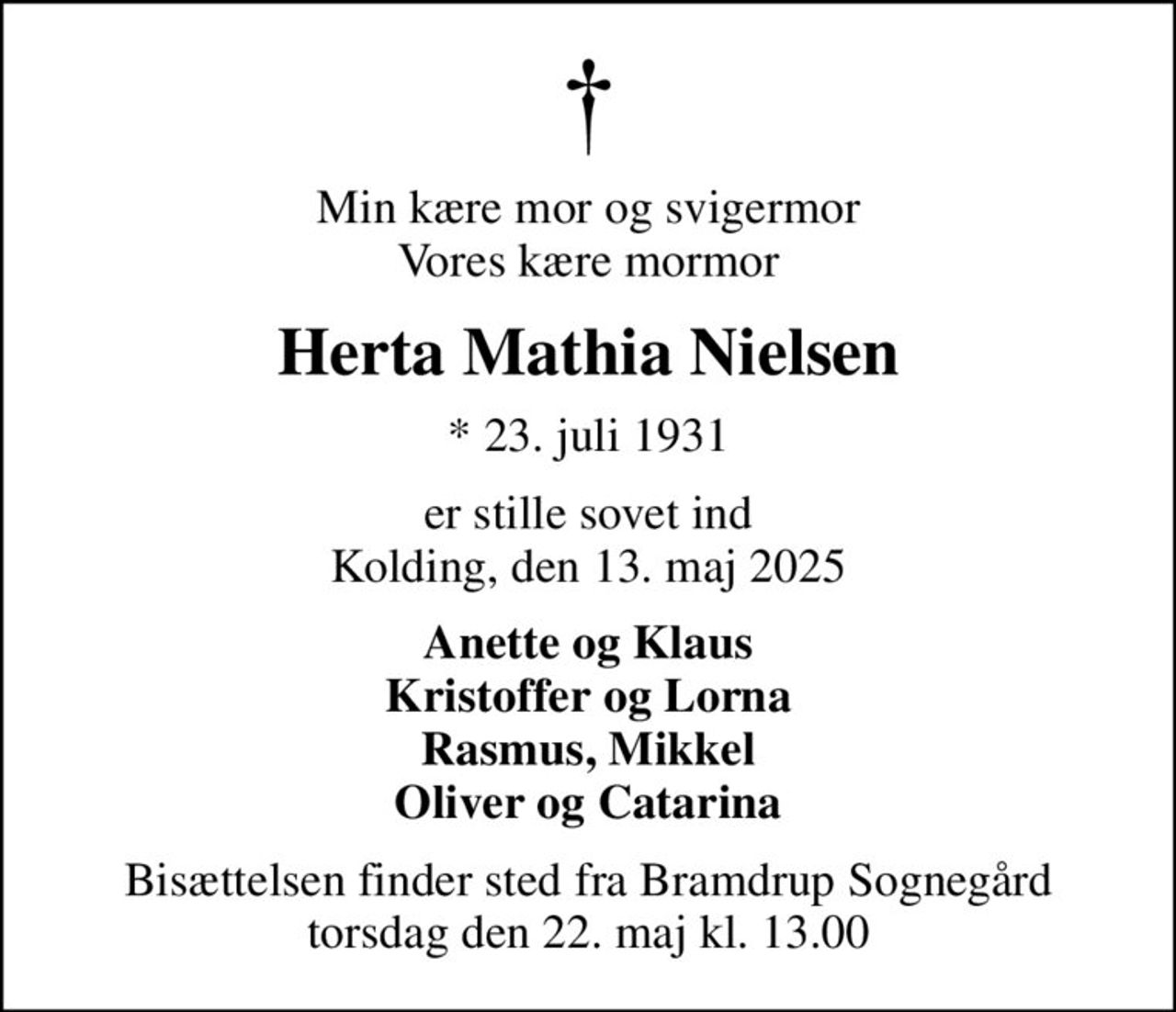 Min kære mor og svigermor Vores kære mormor
Herta Mathia Nielsen
* 23. juli 1931
er stille sovet ind Kolding, den 13. maj 2025
Anette og Klaus Kristoffer og Lorna Rasmus, Mikkel Oliver og Catarina
Bisættelsen finder sted fra Bramdrup Sognegård torsdag den 22. maj kl. 13.00