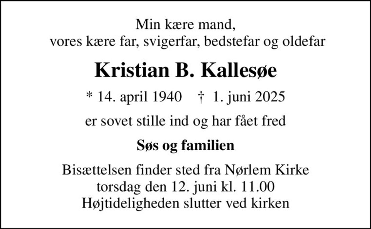 Min kære mand,  vores kære far, svigerfar, bedstefar og oldefar
Kristian B. Kallesøe
* 14. april 1940    ✝ 1. juni 2025
er sovet stille ind og har fået fred
Søs og familien
Bisættelsen finder sted fra Nørlem Kirke  torsdag den 12. juni kl. 11.00  Højtideligheden slutter ved kirken