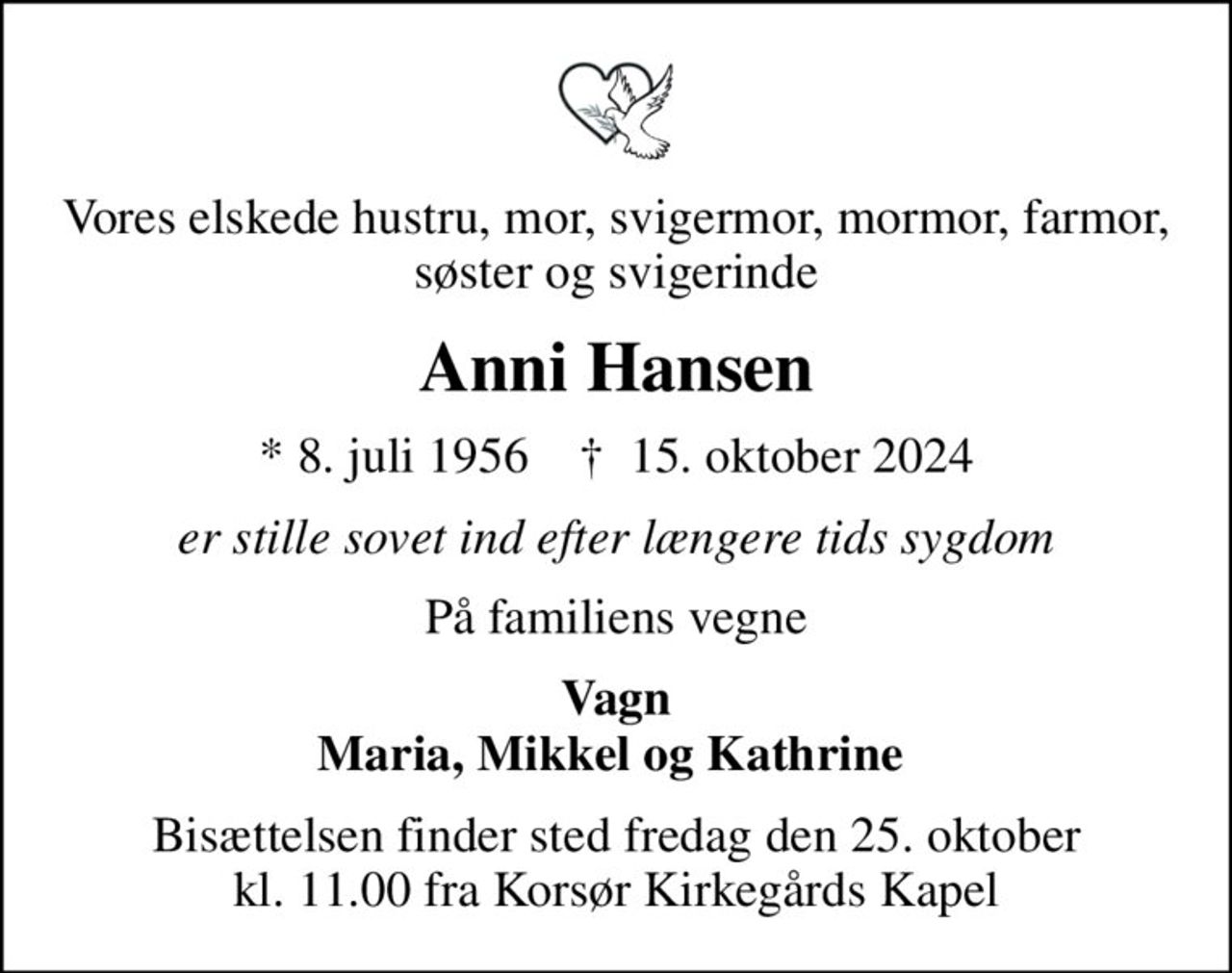 Vores elskede hustru, mor, svigermor, mormor, farmor, søster og svigerinde
Anni Hansen
* 8. juli 1956    ✝ 15. oktober 2024
er stille sovet ind efter længere tids sygdom
På familiens vegne
Vagn Maria, Mikkel og Kathrine 
Bisættelsen finder sted fredag den 25. oktober kl. 11.00 fra Korsør Kirkegårds Kapel